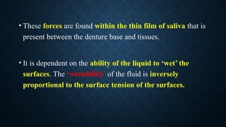 • These forces are found within the thin film of saliva that is
present between the denture base and tissues.
• It is dependent on the ability of the liquid to ‘wet’ the
surfaces. The ‘wettability’ of the fluid is inversely
proportional to the surface tension of the surfaces.
 