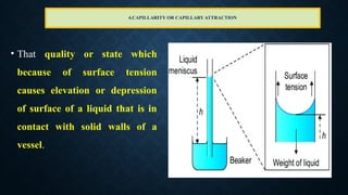4.CAPILLARITY OR CAPILLARYATTRACTION
• That quality or state which
because of surface tension
causes elevation or depression
of surface of a liquid that is in
contact with solid walls of a
vessel.
 