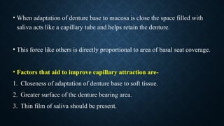 • When adaptation of denture base to mucosa is close the space filled with
saliva acts like a capillary tube and helps retain the denture.
• This force like others is directly proportional to area of basal seat coverage.
• Factors that aid to improve capillary attraction are-
1. Closeness of adaptation of denture base to soft tissue.
2. Greater surface of the denture bearing area.
3. Thin film of saliva should be present.
 