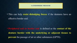 5.ATMOSPHERIC PRESSURE
• This can help resist dislodging forces if the dentures have an
effective border seal.
• Peripheral seal or border seal is defined as the contact of the
denture border with the underlying or adjacent tissues to
prevent the passage of air or other substances (GPT8).
 