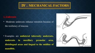IV . MECHANICAL FACTORS
1. Undercuts
• Moderate undercuts enhance retention because of
the resiliency of mucosa.
• Examples are unilateral tuberosity undercuts,
undercuts in maxillary premolar area,
distolingual areas and lingual to the midline of
mandible.
 