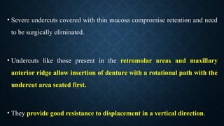 • Severe undercuts covered with thin mucosa compromise retention and need
to be surgically eliminated.
• Undercuts like those present in the retromolar areas and maxillary
anterior ridge allow insertion of denture with a rotational path with the
undercut area seated first.
• They provide good resistance to displacement in a vertical direction.
 