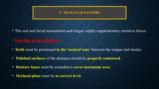 V. MUSCULAR FACTORS
• The oral and facial musculature and tongue supply supplementary retentive forces.
• For this to be effective:
• Teeth must be positioned in the ‘neutral zone’ between the tongue and cheeks.
• Polished surfaces of the dentures should be properly contoured.
• Denture bases must be extended to cover maximum area.
• Occlusal plane must be at correct level.
 