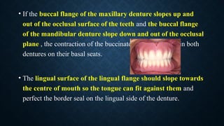• If the buccal flange of the maxillary denture slopes up and
out of the occlusal surface of the teeth and the buccal flange
of the mandibular denture slope down and out of the occlusal
plane , the contraction of the buccinator will tend to retain both
dentures on their basal seats.
• The lingual surface of the lingual flange should slope towards
the centre of mouth so the tongue can fit against them and
perfect the border seal on the lingual side of the denture.
 