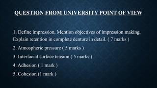 QUESTION FROM UNIVERSITY POINT OF VIEW
1. Define impression. Mention objectives of impression making.
Explain retention in complete denture in detail. ( 7 marks )
2. Atmospheric pressure ( 5 marks )
3. Interfacial surface tension ( 5 marks )
4. Adhesion ( 1 mark )
5. Cohesion (1 mark )
 