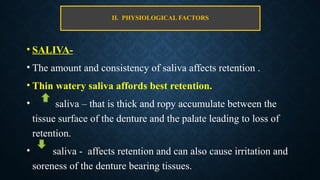II. PHYSIOLOGICAL FACTORS
• SALIVA-
• The amount and consistency of saliva affects retention .
• Thin watery saliva affords best retention.
• saliva – that is thick and ropy accumulate between the
tissue surface of the denture and the palate leading to loss of
retention.
• saliva - affects retention and can also cause irritation and
soreness of the denture bearing tissues.
 