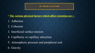 III. PHYSICAL FACTORS
• The various physical factors which affect retention are :-
1. Adhesion
2. Cohesion
3. Interfacial surface tension
4. Capillarity or capillary attraction
5. Atmospheric pressure and peripheral seal
6. Gravity
 