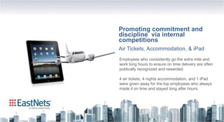Promoting commitment and
discipline via internal
competitions
Air Tickets, Accommodation, & iPad
Employees who consistently go the extra mile and
work long hours to ensure on time delivery are often
publically recognized and rewarded.

4 air tickets, 4 nights accommodation, and 1 iPad
were given away for the top employees who always
made it on time and stayed long after hours.
 