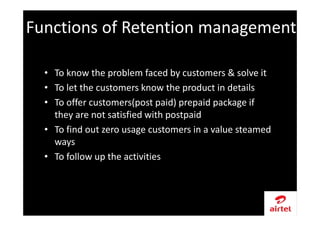 • To know the problem faced by customers & solve it
• To let the customers know the product in details
• To offer customers(post paid) prepaid package if
they are not satisfied with postpaid
• To find out zero usage customers in a value steamed
ways
• To follow up the activities
Functions of Retention management
 