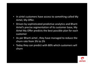 • In airtel customers have access to something called My
Airtel, My Offer.
• Driven by sophisticated predictive analytics and Bharti
Airtel’s precise segmentation of its customer base, My
Airtel My Offer predicts the best possible plan for each
customer
• As per Bharti airtel , they have managed to reduce the
churn rate from 3% to 2%
• Today they can predict with 80% which customers will
churn
 