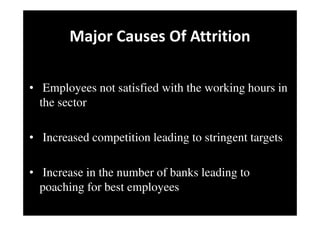 Major Causes Of Attrition
• Employees not satisfied with the working hours in
the sector
• Increased competition leading to stringent targets
• Increase in the number of banks leading to
poaching for best employees
 