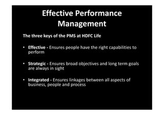 Effective Performance
Management
The three keys of the PMS at HDFC Life
• Effective - Ensures people have the right capabilities to
perform
• Strategic - Ensures broad objectives and long term goals
are always in sight
• Integrated - Ensures linkages between all aspects of
business, people and process
 