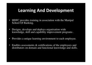 Learning And Development
• HDFC provides training in association with the Manipal
School Of Banking.
• Designs, develops and deploys organisation wide
knowledge, skill and capability improvement programs .
• Provides a unique learning environment to each employee.
• Enables assessments & certifications of the employees and
distributors on domain and functional knowledge and skills.
 