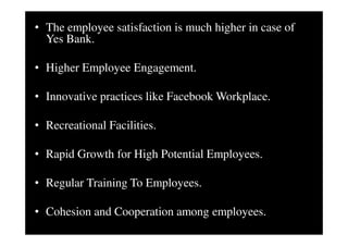 • The employee satisfaction is much higher in case of
Yes Bank.
• Higher Employee Engagement.
• Innovative practices like Facebook Workplace.
• Recreational Facilities.
• Rapid Growth for High Potential Employees.
• Regular Training To Employees.
• Cohesion and Cooperation among employees.
 