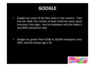 GOOGLE
• Google has some of the best perks in the country -- free
five-star food, five months of paid maternity leave, great
insurance, free yoga -- but its employees only last about a
year.(84% satisfaction rate)
• Google has grown from 9,500 to 28,500 employees since
2007, and the median age is 29.
 