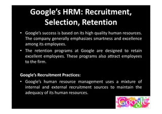 Google’s HRM: Recruitment,
Selection, Retention
• Google’s success is based on its high quality human resources.
The company generally emphasizes smartness and excellence
among its employees.
• The retention programs at Google are designed to retain
excellent employees. These programs also attract employees
to the firm.
Google’s Recruitment Practices:
• Google’s human resource management uses a mixture of
internal and external recruitment sources to maintain the
adequacy of its human resources.
 