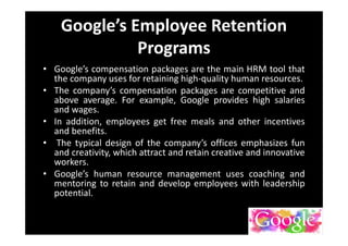Google’s Employee Retention
Programs
• Google’s compensation packages are the main HRM tool that
the company uses for retaining high-quality human resources.
• The company’s compensation packages are competitive and
above average. For example, Google provides high salaries
and wages.
• In addition, employees get free meals and other incentives
and benefits.
• The typical design of the company’s offices emphasizes fun
and creativity, which attract and retain creative and innovative
workers.
• Google’s human resource management uses coaching and
mentoring to retain and develop employees with leadership
potential.
 