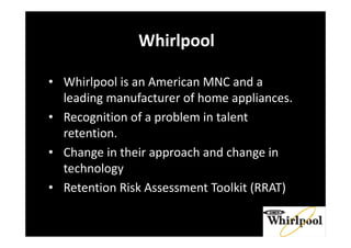 Whirlpool
• Whirlpool is an American MNC and a
leading manufacturer of home appliances.
• Recognition of a problem in talent
retention.
• Change in their approach and change in
technology
• Retention Risk Assessment Toolkit (RRAT)
 