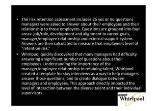 • The risk retention assessment includes 25 yes or no questions
managers were asked to answer about their employees and their
relationship to those employees. Questions are grouped into four
areas: job/role, development and alignment to career goals,
manager/employee relationship and external support system.
Answers are then calculated to measure that employee’s level of
“retention risk.”
• Whirlpool quickly discovered that many managers had difficulty
answering a significant number of questions about their
employees. Understanding the importance of the
manager/employee relationship to retaining talent, Whirlpool
created a template for stay interviews as a way to help managers
answer those questions, and to create dialogue between
managers and employees. This approach directly impacted the
level of interaction between the diverse talent and their individual
supervisors.
 