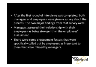 • After the first round of interviews was completed, both
managers and employees were given a survey about the
process. The two major findings from that survey were:
• Managers assessed their relationship with their
employees as being stronger than the employees’
assessment.
• There were some engagement factors that were
specifically called out by employees as important to
them that were missed by managers.
 
