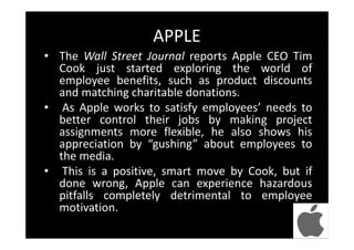 APPLE
• The Wall Street Journal reports Apple CEO Tim
Cook just started exploring the world of
employee benefits, such as product discounts
and matching charitable donations.
• As Apple works to satisfy employees’ needs to
better control their jobs by making project
assignments more flexible, he also shows his
appreciation by “gushing” about employees to
the media.
• This is a positive, smart move by Cook, but if
done wrong, Apple can experience hazardous
pitfalls completely detrimental to employee
motivation.
 