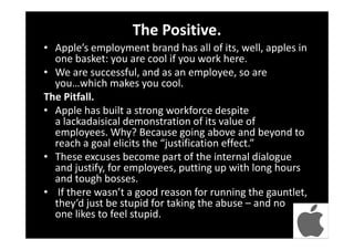 The Positive.
• Apple’s employment brand has all of its, well, apples in
one basket: you are cool if you work here.
• We are successful, and as an employee, so are
you…which makes you cool.
The Pitfall.
• Apple has built a strong workforce despite
a lackadaisical demonstration of its value of
employees. Why? Because going above and beyond to
reach a goal elicits the “justification effect.”
• These excuses become part of the internal dialogue
and justify, for employees, putting up with long hours
and tough bosses.
• If there wasn’t a good reason for running the gauntlet,
they’d just be stupid for taking the abuse – and no
one likes to feel stupid.
 