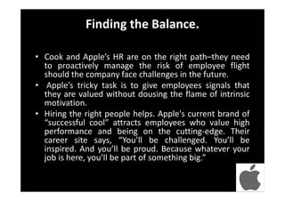 Finding the Balance.
• Cook and Apple’s HR are on the right path–they need
to proactively manage the risk of employee flight
should the company face challenges in the future.
• Apple’s tricky task is to give employees signals that
they are valued without dousing the flame of intrinsic
motivation.
• Hiring the right people helps. Apple's current brand of
“successful cool” attracts employees who value high
performance and being on the cutting-edge. Their
career site says, “You’ll be challenged. You’ll be
inspired. And you’ll be proud. Because whatever your
job is here, you’ll be part of something big.”
 