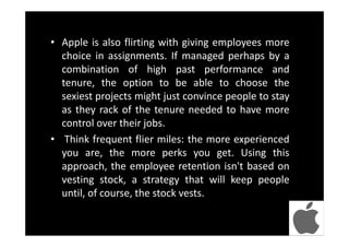 • Apple is also flirting with giving employees more
choice in assignments. If managed perhaps by a
combination of high past performance and
tenure, the option to be able to choose the
sexiest projects might just convince people to stay
as they rack of the tenure needed to have more
control over their jobs.
• Think frequent flier miles: the more experienced
you are, the more perks you get. Using this
approach, the employee retention isn't based on
vesting stock, a strategy that will keep people
until, of course, the stock vests.
 