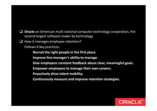 Oracle-an American multi national computer technology corporation, the
second largest software maker by technology.
How it manages employee retention?
Follows 6 key practices:
Recruit the right people in the first place.
Improve line manager’s ability to manage.
Give employees constant feedback about clear, meaningful goals.
Empower employees to manage their own careers.
Proactively drive talent mobility.
Continuously measure and improve retention strategies.
 