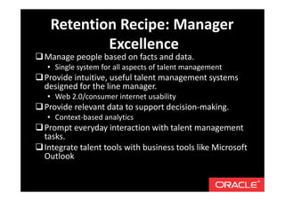 Manage people based on facts and data.
• Single system for all aspects of talent management
Provide intuitive, useful talent management systems
designed for the line manager.
• Web 2.0/consumer internet usability
Provide relevant data to support decision-making.
• Context-based analytics
Prompt everyday interaction with talent management
tasks.
Integrate talent tools with business tools like Microsoft
Outlook
Retention Recipe: Manager
Excellence
 