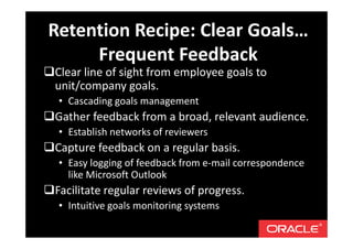 Clear line of sight from employee goals to
unit/company goals.
• Cascading goals management
Gather feedback from a broad, relevant audience.
• Establish networks of reviewers
Capture feedback on a regular basis.
• Easy logging of feedback from e-mail correspondence
like Microsoft Outlook
Facilitate regular reviews of progress.
• Intuitive goals monitoring systems
Retention Recipe: Clear Goals…
Frequent Feedback
 