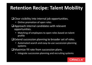 Clear visibility into internal job opportunities.
• Online promotion of open roles
Approach internal candidates with relevant
opportunities.
• Matching of employees to open roles based on talent
profile
Extend succession planning to broader set of roles.
• Automated search and easy-to-use succession planning
systems
Maximize fill rate from succession plans.
• Integrate succession planning and recruiting systems
Retention Recipe: Talent Mobility
 