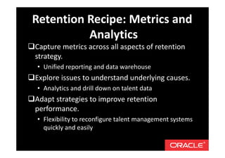 Capture metrics across all aspects of retention
strategy.
• Unified reporting and data warehouse
Explore issues to understand underlying causes.
• Analytics and drill down on talent data
Adapt strategies to improve retention
performance.
• Flexibility to reconfigure talent management systems
quickly and easily
Retention Recipe: Metrics and
Analytics
 