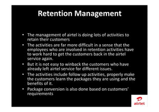 • The management of airtel is doing lots of activities to
retain their customers
• The activities are far more difficult in a sense that the
employees who are involved in retention activities have
to work hard to get the customers back in the airtel
service again.
• But it is not easy to winback the customers who have
already left airtel service for different issues.
• The activities include follow up activities, properly make
the customers learn the packages they are using and the
benefits of it.
• Package conversion is also done based on customers’
requirements
Retention Management
 