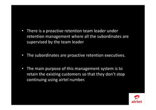 • There is a proactive retention team leader under
retention management where all the subordinates are
supervised by the team leader
• The subordinates are proactive retention executives.
• The main purpose of this management system is to
retain the existing customers so that they don’t stop
continuing using airtel number.
 