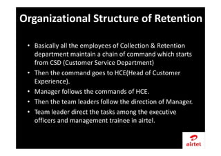 • Basically all the employees of Collection & Retention
department maintain a chain of command which starts
from CSD (Customer Service Department)
• Then the command goes to HCE(Head of Customer
Experience).
• Manager follows the commands of HCE.
• Then the team leaders follow the direction of Manager.
• Team leader direct the tasks among the executive
officers and management trainee in airtel.
Organizational Structure of Retention
 