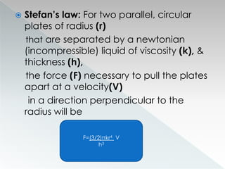  Stefan’s law: For two parallel, circular
plates of radius (r)
that are separated by a newtonian
(incompressible) liquid of viscosity (k), &
thickness (h),
the force (F) necessary to pull the plates
apart at a velocity(V)
in a direction perpendicular to the
radius will be
F=(3/2)πkr4 V
h3
 