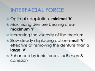  Optimal adaptation- minimal ‘h’
 Maximizing denture bearing area-
maximum ‘r’
 Increasing the viscosity of the medium
 Slow steady displacing action-small ‘V’
effective at removing the denture than a
large ‘V’
 Enhanced by ionic forces- adhesion &
cohesion
 