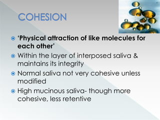  ‘Physical attraction of like molecules for
each other’
 Within the layer of interposed saliva &
maintains its integrity
 Normal saliva not very cohesive unless
modified
 High mucinous saliva- though more
cohesive, less retentive
 