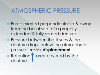  Force exerted perpendicular to & away
from the basal seat of a properly
extended & fully seated denture
 Pressure between the tissues & the
denture drops below the atmospheric
pressure: resists displacement
 Retention area covered by the
denture
 