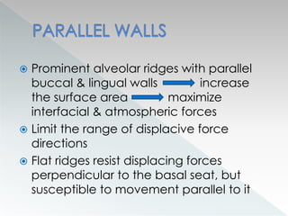  Prominent alveolar ridges with parallel
buccal & lingual walls increase
the surface area maximize
interfacial & atmospheric forces
 Limit the range of displacive force
directions
 Flat ridges resist displacing forces
perpendicular to the basal seat, but
susceptible to movement parallel to it
 