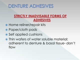 STRICTLY INADVISABLE FORMS OF
ADHESIVES
 Home reliner/repair kits
 Paper/cloth pads
 Self applied cushions
 Thin wafers of water soluble material:
adherent to denture & basal tissue- don’t
flow
 