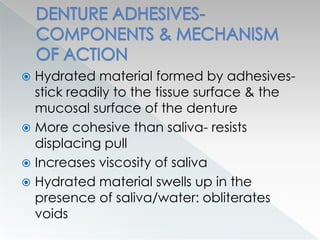  Hydrated material formed by adhesives-
stick readily to the tissue surface & the
mucosal surface of the denture
 More cohesive than saliva- resists
displacing pull
 Increases viscosity of saliva
 Hydrated material swells up in the
presence of saliva/water: obliterates
voids
 
