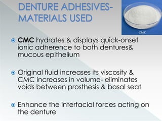  CMC hydrates & displays quick-onset
ionic adherence to both dentures&
mucous epithelium
 Original fluid increases its viscosity &
CMC increases in volume- eliminates
voids between prosthesis & basal seat
 Enhance the interfacial forces acting on
the denture
 