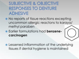  No reports of tissue reactions excepting
uncommon allergic reactons to karaya/
methyl paraben
 Earlier formulations had benzene-
carcinogen
 Lessened inflammation of the underlying
tissues if dental hygiene is maintained
 