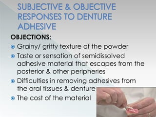 OBJECTIONS:
 Grainy/ gritty texture of the powder
 Taste or sensation of semidissolved
adhesive material that escapes from the
posterior & other peripheries
 Difficulties in removing adhesives from
the oral tissues & denture
 The cost of the material
 