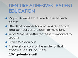  Major information source to the patient-
dentist
 Effects of powder formulations do not last
long compared to cream formulations
 Initial ‘hold’ is better for them compared to
creams
 Easier to clean out
 The least amount of the material that is
effective should be used:
0.5-1g/denture unit
 