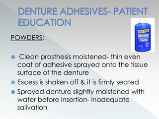 POWDERS:
 Clean prosthesis moistened- thin even
coat of adhesive sprayed onto the tissue
surface of the denture
 Excess is shaken off & it is firmly seated
 Sprayed denture slightly moistened with
water before insertion- inadequate
salivation
 