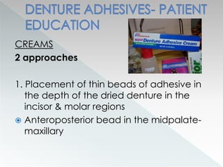 CREAMS
2 approaches
1. Placement of thin beads of adhesive in
the depth of the dried denture in the
incisor & molar regions
 Anteroposterior bead in the midpalate-
maxillary
 
