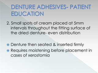 2. Small spots of cream placed at 5mm
intervals throughout the fitting surface of
the dried denture- even distribution
 Denture then seated & inserted firmly
 Requires moistening before placement in
cases of xerostomia
 
